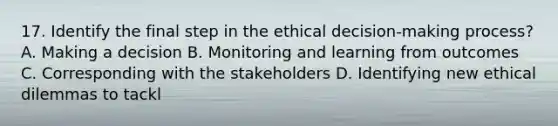 17. Identify the final step in the ethical decision-making process? A. Making a decision B. Monitoring and learning from outcomes C. Corresponding with the stakeholders D. Identifying new ethical dilemmas to tackl