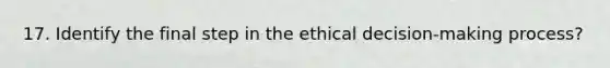 17. Identify the final step in the ethical decision-making process?