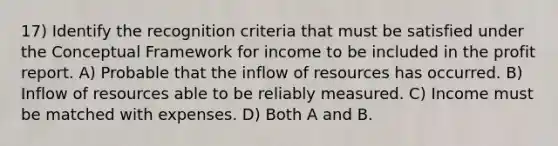 17) Identify the recognition criteria that must be satisfied under the Conceptual Framework for income to be included in the profit report. A) Probable that the inflow of resources has occurred. B) Inflow of resources able to be reliably measured. C) Income must be matched with expenses. D) Both A and B.