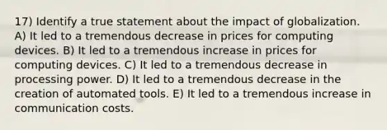 17) Identify a true statement about the impact of globalization. A) It led to a tremendous decrease in prices for computing devices. B) It led to a tremendous increase in prices for computing devices. C) It led to a tremendous decrease in processing power. D) It led to a tremendous decrease in the creation of automated tools. E) It led to a tremendous increase in communication costs.