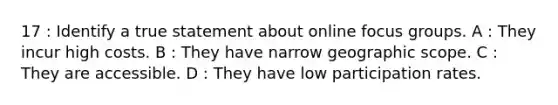 17 : Identify a true statement about online focus groups. A : They incur high costs. B : They have narrow geographic scope. C : They are accessible. D : They have low participation rates.