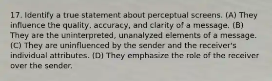 17. Identify a true statement about perceptual screens. (A) ​They influence the quality, accuracy, and clarity of a message. (B) ​They are the uninterpreted, unanalyzed elements of a message. (C) ​They are uninfluenced by the sender and the receiver's individual attributes. (D) ​They emphasize the role of the receiver over the sender.