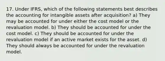 17. Under IFRS, which of the following statements best describes the accounting for <a href='https://www.questionai.com/knowledge/kfaeAOzavC-intangible-assets' class='anchor-knowledge'>intangible assets</a> after acquisition? a) They may be accounted for under either the cost model or the revaluation model. b) They should be accounted for under the cost model. c) They should be accounted for under the revaluation model if an active market exists for the asset. d) They should always be accounted for under the revaluation model.