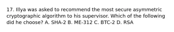 17. Illya was asked to recommend the most secure asymmetric cryptographic algorithm to his supervisor. Which of the following did he choose? A. SHA-2 B. ME-312 C. BTC-2 D. RSA