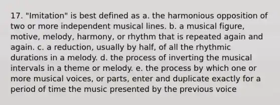 17. "Imitation" is best defined as a. the harmonious opposition of two or more independent musical lines. b. a musical figure, motive, melody, harmony, or rhythm that is repeated again and again. c. a reduction, usually by half, of all the rhythmic durations in a melody. d. the process of inverting the musical intervals in a theme or melody. e. the process by which one or more musical voices, or parts, enter and duplicate exactly for a period of time the music presented by the previous voice