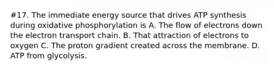 #17. The immediate energy source that drives ATP synthesis during oxidative phosphorylation is A. The flow of electrons down the electron transport chain. B. That attraction of electrons to oxygen C. The proton gradient created across the membrane. D. ATP from glycolysis.