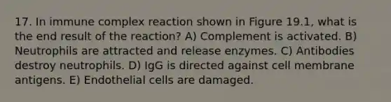 17. In immune complex reaction shown in Figure 19.1, what is the end result of the reaction? A) Complement is activated. B) Neutrophils are attracted and release enzymes. C) Antibodies destroy neutrophils. D) IgG is directed against cell membrane antigens. E) Endothelial cells are damaged.