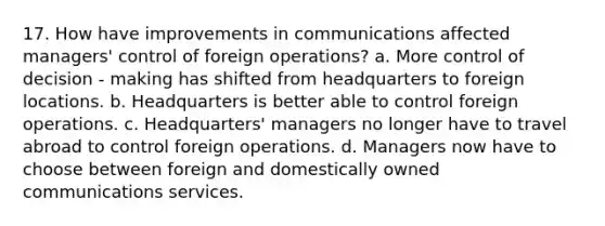 17. How have improvements in communications affected managers' control of foreign operations? a. More control of decision - making has shifted from headquarters to foreign locations. b. Headquarters is better able to control foreign operations. c. Headquarters' managers no longer have to travel abroad to control foreign operations. d. Managers now have to choose between foreign and domestically owned communications services.