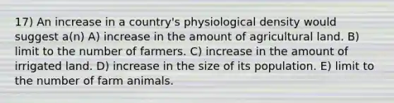 17) An increase in a country's physiological density would suggest a(n) A) increase in the amount of agricultural land. B) limit to the number of farmers. C) increase in the amount of irrigated land. D) increase in the size of its population. E) limit to the number of farm animals.