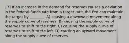 17) If an increase in the demand for reserves causes a deviation in the federal funds rate from a target rate, the Fed can maintain the target by ________. A) causing a downward movement along the supply curve of reserves. B) causing the supply curve of reserves to shift to the right. C) causing the supply curve of reserves to shift to the left. D) causing an upward movement along the supply curve of reserves.