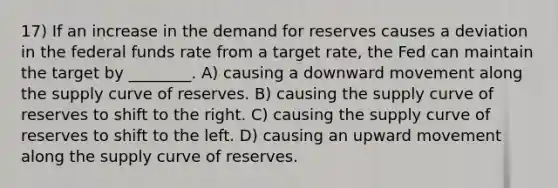 17) If an increase in the demand for reserves causes a deviation in the federal funds rate from a target rate, the Fed can maintain the target by ________. A) causing a downward movement along the supply curve of reserves. B) causing the supply curve of reserves to shift to the right. C) causing the supply curve of reserves to shift to the left. D) causing an upward movement along the supply curve of reserves.