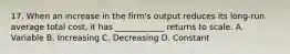 17. When an increase in the firm's output reduces its long-run average total cost, it has ____________ returns to scale. A. Variable B. Increasing C. Decreasing D. Constant