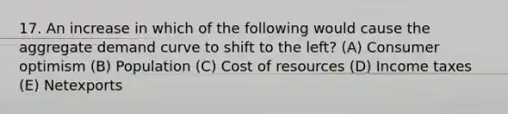 17. An increase in which of the following would cause the aggregate demand curve to shift to the left? (A) Consumer optimism (B) Population (C) Cost of resources (D) Income taxes (E) Netexports