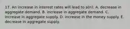 17. An increase in interest rates will lead to a(n): A. decrease in aggregate demand. B. increase in aggregate demand. C. increase in aggregate supply. D. increase in the money supply. E. decrease in aggregate supply.