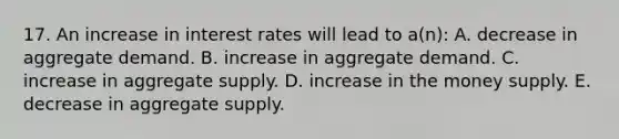 17. An increase in interest rates will lead to a(n): A. decrease in aggregate demand. B. increase in aggregate demand. C. increase in aggregate supply. D. increase in the money supply. E. decrease in aggregate supply.