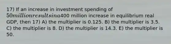 17) If an increase in investment spending of 50 million results in a400 million increase in equilibrium real GDP, then 17) A) the multiplier is 0.125. B) the multiplier is 3.5. C) the multiplier is 8. D) the multiplier is 14.3. E) the multiplier is 50.