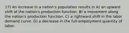 17) An increase in a nation's population results in A) an upward shift of the nation's production function. B) a movement along the nation's production function. C) a rightward shift in the labor demand curve. D) a decrease in the full-employment quantity of labor.