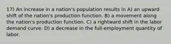 17) An increase in a nation's population results in A) an upward shift of the nation's production function. B) a movement along the nation's production function. C) a rightward shift in the labor demand curve. D) a decrease in the full-employment quantity of labor.