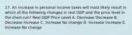 17. An increase in personal income taxes will most likely result in which of the following changes in real GDP and the price level in the short-run? Real GDP Price Level A. Decrease Decrease B. Decrease Increase C. Increase No change D. Increase Increase E. Increase No change