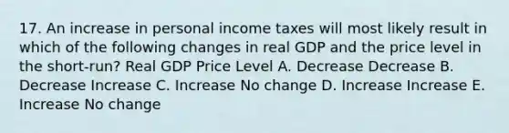 17. An increase in personal income taxes will most likely result in which of the following changes in real GDP and the price level in the short-run? Real GDP Price Level A. Decrease Decrease B. Decrease Increase C. Increase No change D. Increase Increase E. Increase No change