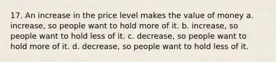 17. An increase in the price level makes the value of money a. increase, so people want to hold more of it. b. increase, so people want to hold less of it. c. decrease, so people want to hold more of it. d. decrease, so people want to hold less of it.