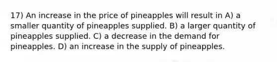 17) An increase in the price of pineapples will result in A) a smaller quantity of pineapples supplied. B) a larger quantity of pineapples supplied. C) a decrease in the demand for pineapples. D) an increase in the supply of pineapples.