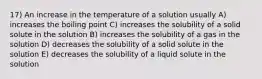 17) An increase in the temperature of a solution usually A) increases the boiling point C) increases the solubility of a solid solute in the solution B) increases the solubility of a gas in the solution D) decreases the solubility of a solid solute in the solution E) decreases the solubility of a liquid solute in the solution