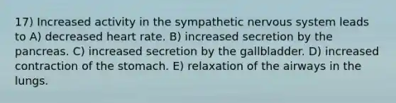 17) Increased activity in the sympathetic nervous system leads to A) decreased heart rate. B) increased secretion by the pancreas. C) increased secretion by the gallbladder. D) increased contraction of the stomach. E) relaxation of the airways in the lungs.