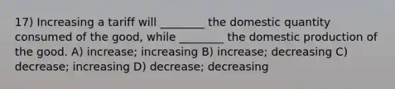 17) Increasing a tariff will ________ the domestic quantity consumed of the good, while ________ the domestic production of the good. A) increase; increasing B) increase; decreasing C) decrease; increasing D) decrease; decreasing