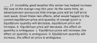 ____ 17. Incredibly good weather this winter has helped increase the size of the orange crop this year. At the same time, an advertisement announces that orange juice will be half price next week. Given these two effects, what would happen to the current equilibrium price and quantity of orange juice? a. Equilibrium quantity will decrease, equilibrium price will increase. b. Equilibrium price will decrease, the effect on quantity is ambiguous. c. Equilibrium price will increase, the effect on quantity is ambiguous. d. Equilibrium quantity will increase, the effect on price is ambiguous.