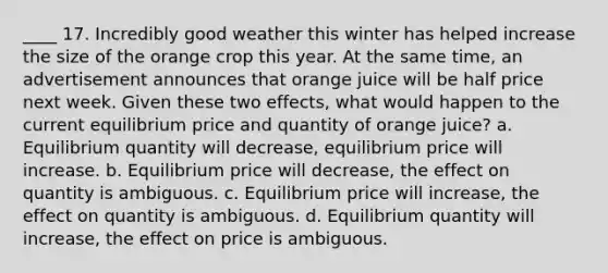 ____ 17. Incredibly good weather this winter has helped increase the size of the orange crop this year. At the same time, an advertisement announces that orange juice will be half price next week. Given these two effects, what would happen to the current equilibrium price and quantity of orange juice? a. Equilibrium quantity will decrease, equilibrium price will increase. b. Equilibrium price will decrease, the effect on quantity is ambiguous. c. Equilibrium price will increase, the effect on quantity is ambiguous. d. Equilibrium quantity will increase, the effect on price is ambiguous.