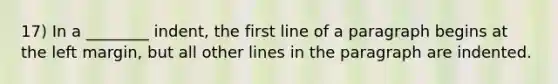 17) In a ________ indent, the first line of a paragraph begins at the left margin, but all other lines in the paragraph are indented.