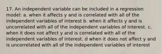 17. An independent variable can be included in a regression model: a. when it affects y and is correlated with all of the independent variables of interest b. when it affects y and is uncorrelated with all of the independent variables of interest. c. when it does not affect y and is correlated with all of the independent variables of interest. d when it does not affect y and is uncorrelated with all of the independent variables of interest