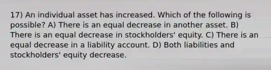 17) An individual asset has increased. Which of the following is possible? A) There is an equal decrease in another asset. B) There is an equal decrease in stockholders' equity. C) There is an equal decrease in a liability account. D) Both liabilities and stockholders' equity decrease.