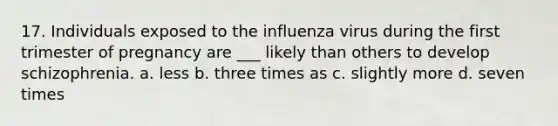 17. Individuals exposed to the influenza virus during the first trimester of pregnancy are ___ likely than others to develop schizophrenia. a. less b. three times as c. slightly more d. seven times