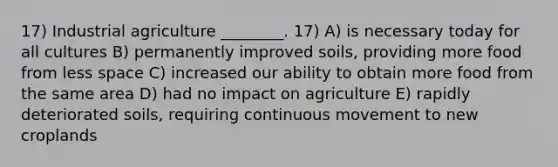 17) Industrial agriculture ________. 17) A) is necessary today for all cultures B) permanently improved soils, providing more food from less space C) increased our ability to obtain more food from the same area D) had no impact on agriculture E) rapidly deteriorated soils, requiring continuous movement to new croplands