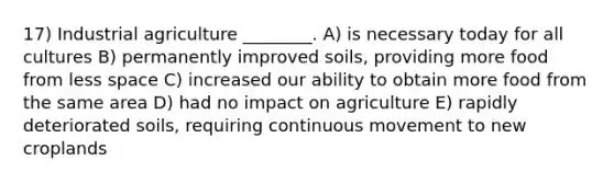 17) Industrial agriculture ________. A) is necessary today for all cultures B) permanently improved soils, providing more food from less space C) increased our ability to obtain more food from the same area D) had no impact on agriculture E) rapidly deteriorated soils, requiring continuous movement to new croplands