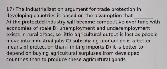 17) The industrialization argument for trade protection in developing countries is based on the assumption that ________. A) the protected industry will become competitive over time with economies of scale B) unemployment and underemployment exists in rural areas, so little agricultural output is lost as people move into industrial jobs C) subsidizing production is a better means of protection than limiting imports D) it is better to depend on buying agricultural surpluses from developed countries than to produce these agricultural goods