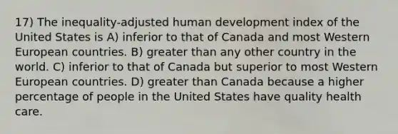 17) The inequality-adjusted human development index of the United States is A) inferior to that of Canada and most Western European countries. B) <a href='https://www.questionai.com/knowledge/ktgHnBD4o3-greater-than' class='anchor-knowledge'>greater than</a> any other country in the world. C) inferior to that of Canada but superior to most Western European countries. D) greater than Canada because a higher percentage of people in the United States have quality health care.