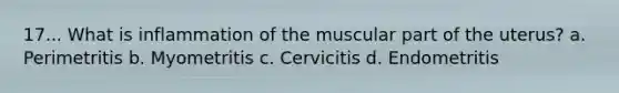 17... What is inflammation of the muscular part of the uterus? a. Perimetritis b. Myometritis c. Cervicitis d. Endometritis