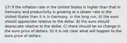 17) If the inflation rate in the United States is higher than that in Germany and productivity is growing at a slower rate in the United States than it is in Germany, in the long run, A) the euro should appreciate relative to the dollar. B) the euro should depreciate relative to the dollar. C) there should be no change in the euro price of dollars. D) it is not clear what will happen to the euro price of dollars.