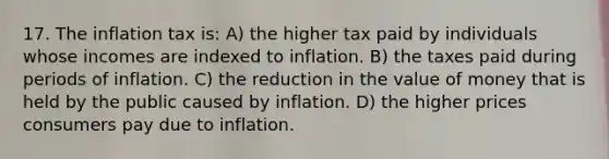 17. The inflation tax is: A) the higher tax paid by individuals whose incomes are indexed to inflation. B) the taxes paid during periods of inflation. C) the reduction in the value of money that is held by the public caused by inflation. D) the higher prices consumers pay due to inflation.