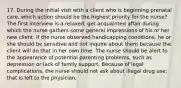 17. During the initial visit with a client who is beginning prenatal care, which action should be the highest priority for the nurse? The first interview is a relaxed, get-acquainted affair during which the nurse gathers some general impressions of his or her new client. If the nurse observed handicapping conditions, he or she should be sensitive and not inquire about them because the client will do that in her own time. The nurse should be alert to the appearance of potential parenting problems, such as depression or lack of family support. Because of legal complications, the nurse should not ask about illegal drug use; that is left to the physician.