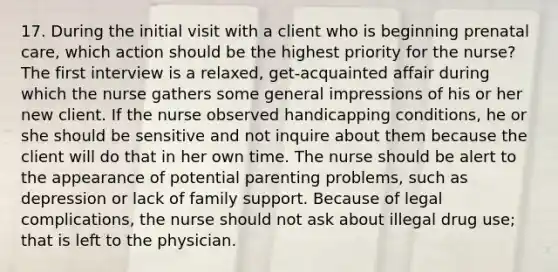 17. During the initial visit with a client who is beginning prenatal care, which action should be the highest priority for the nurse? The first interview is a relaxed, get-acquainted affair during which the nurse gathers some general impressions of his or her new client. If the nurse observed handicapping conditions, he or she should be sensitive and not inquire about them because the client will do that in her own time. The nurse should be alert to the appearance of potential parenting problems, such as depression or lack of family support. Because of legal complications, the nurse should not ask about illegal drug use; that is left to the physician.