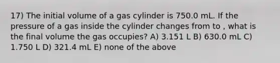 17) The initial volume of a gas cylinder is 750.0 mL. If the pressure of a gas inside the cylinder changes from to , what is the final volume the gas occupies? A) 3.151 L B) 630.0 mL C) 1.750 L D) 321.4 mL E) none of the above