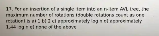 17. For an insertion of a single item into an n-item AVL tree, the maximum number of rotations (double rotations count as one rotation) is a) 1 b) 2 c) approximately log n d) approximately 1.44 log n e) none of the above