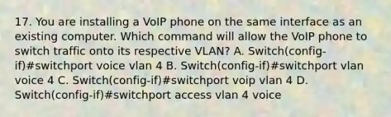 17. You are installing a VoIP phone on the same interface as an existing computer. Which command will allow the VoIP phone to switch traffic onto its respective VLAN? A. Switch(config-if)#switchport voice vlan 4 B. Switch(config-if)#switchport vlan voice 4 C. Switch(config-if)#switchport voip vlan 4 D. Switch(config-if)#switchport access vlan 4 voice