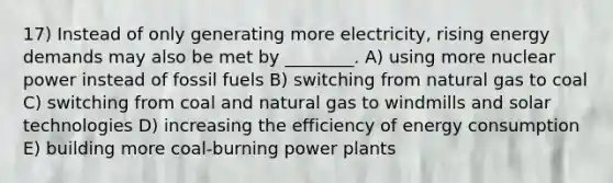 17) Instead of only generating more electricity, rising energy demands may also be met by ________. A) using more nuclear power instead of fossil fuels B) switching from natural gas to coal C) switching from coal and natural gas to windmills and solar technologies D) increasing the efficiency of energy consumption E) building more coal-burning power plants