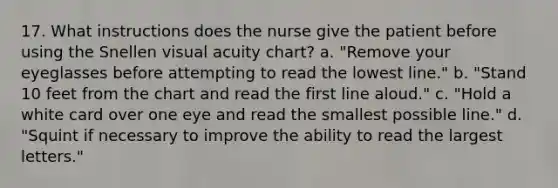 17. What instructions does the nurse give the patient before using the Snellen visual acuity chart? a. "Remove your eyeglasses before attempting to read the lowest line." b. "Stand 10 feet from the chart and read the first line aloud." c. "Hold a white card over one eye and read the smallest possible line." d. "Squint if necessary to improve the ability to read the largest letters."