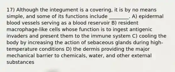 17) Although the integument is a covering, it is by no means simple, and some of its functions include ________. A) epidermal blood vessels serving as a blood reservoir B) resident macrophage-like cells whose function is to ingest antigenic invaders and present them to the immune system C) cooling the body by increasing the action of sebaceous glands during high-temperature conditions D) the dermis providing the major mechanical barrier to chemicals, water, and other external substances